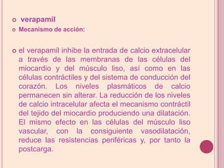 verapamilMecanismo de acción: el verapamil inhibe la entrada de calcio extracelular a través de las membranas de las células del miocardio y del músculo liso, así como en las células contráctiles y del sistema de conducción del corazón. Los niveles plasmáticos de calcio permanecen sin alterar. La reducción de los niveles de calcio intracelular afecta el mecanismo contráctil del tejido del miocardio produciendo una dilatación. El mismo efecto en las células del músculo liso vascular, con la consiguiente vasodilatación, reduce las resistencias periféricas y, por tanto la postcarga. 