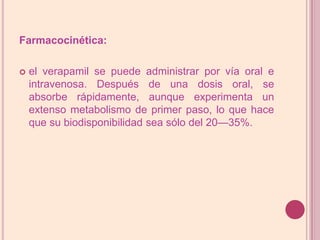 Farmacocinética: el verapamil se puede administrar por vía oral e intravenosa. Después de una dosis oral, se absorbe rápidamente, aunque experimenta un extenso metabolismo de primer paso, lo que hace que su biodisponibilidad sea sólo del 20—35%. 