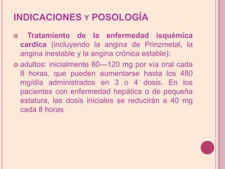 INDICACIONES y POSOLOGÍA Tratamiento de la enfermedad isquémica cardíca (incluyendo la angina de Prinzmetal, la angina inestable y la angina crónica estable):adultos: inicialmente 80—120 mg por vía oral cada 8 horas, que pueden aumentarse hasta los 480 mg/día administrados en 3 o 4 dosis. En los pacientes con enfermedad hepática o de pequeña estatura, las dosis iniciales se reducirán a 40 mg cada 8 horas
