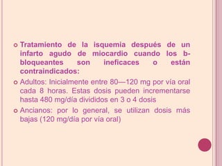 Tratamiento de la isquemia después de un infarto agudo de miocardio cuando los b-bloqueantes son ineficaces o están contraindicados:Adultos: Inicialmente entre 80—120 mg por vía oral cada 8 horas. Estas dosis pueden incrementarse hasta 480 mg/día divididos en 3 o 4 dosisAncianos: por lo general, se utilizan dosis más bajas (120 mg/día por vía oral)