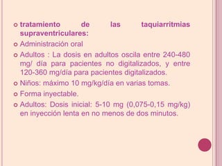 tratamiento de las taquiarritmiassupraventriculares:Administración oralAdultos : La dosis en adultos oscila entre 240-480 mg/ día para pacientes no digitalizados, y entre 120-360 mg/día para pacientes digitalizados.Niños: máximo 10 mg/kg/día en varias tomas.Forma inyectable.Adultos: Dosis inicial: 5-10 mg (0,075-0,15 mg/kg) en inyección lenta en no menos de dos minutos.