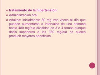 tratamiento de la hipertensión:Administración oralAdultos: inicialmente 80 mg tres veces al día que pueden aumentarse a intervalos de una semana hasta 480 mg/día divididos en 3 o 4 tomas aunque dosis superiores a los 360 mg/día no suelen producir mayores beneficios