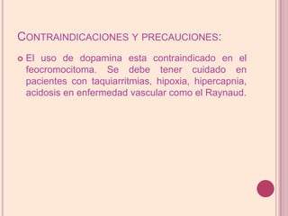 Contraindicaciones y precauciones:El uso de dopamina esta contraindicado en el feocromocitoma. Se debe tener cuidado en pacientes con taquiarritmias, hipoxia, hipercapnia, acidosis en enfermedad vascular como el Raynaud.