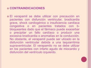 CONTRAINDICACIONESEl verapamil se debe utilizar con precaución en pacientes con disfunción ventricular, bradicardia grave, shock cardiogénico o insuficiencia cardíaca congestiva o en pacientes tratados con b-bloqueantes dado que el fármaco puede exacerbar o precipitar un fallo cardíaco o producir una excesiva bradicardia o anomalías en la conducción. No obstante, el verapamil puede ser utizado en la disfunción ventricular debida a una taquiarritmiasupraventricular. El verapamilo no se debe utilizar en los pacientes con infarto agudo de miocardio y disfunción del ventrículo izquierdo.