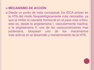 MECANISMO DE ACCIÓNDesde un punto de vista conceptual, los IECA actúan en la HTA del modo fisopatológicamente más razonable, ya que al inhibir la cascada hormonal en el paso más crítico, esto es, desde la angiotensina I, vascularmente inactiva, a la angiotensina II, uno de los vasoconstrictores mas poderosos, bloquean uno de los mecanismos más activos en el desarrollo y mantenimiento de la HTA.