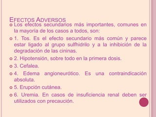 Efectos AdversosLos efectos secundarios más importantes, comunes en la mayoría de los casos a todos, son:1. Tos. Es el efecto secundario más común y parece estar ligado al grupo sulfhidrilo y a la inhibición de la degradación de las cininas.2. Hipotensión, sobre todo en la primera dosis.3. Cefalea.4. Edema angioneurótico. Es una contraindicación absoluta.5. Erupción cutánea.6. Uremia. En casos de insuficiencia renal deben ser utilizados con precaución.