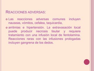 Reacciones adversas:Las reacciones adversas comunes incluyen nauseas, vómitos, cefalea, taquicardia,arritmias e hipertensión. La extravasación local puede producir necrosis tisular y requiere tratamiento con una infusión local de fentolamina. Reacciones raras con las infusiones prologadas incluyen gangrena de los dedos.