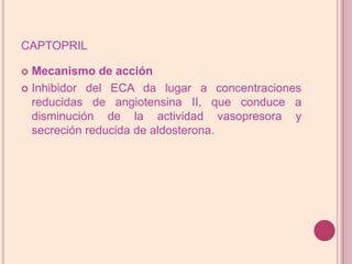 captoprilMecanismo de acciónInhibidor del ECA da lugar a concentraciones reducidas de angiotensina II, que conduce a disminución de la actividad vasopresora y secreción reducida de aldosterona.