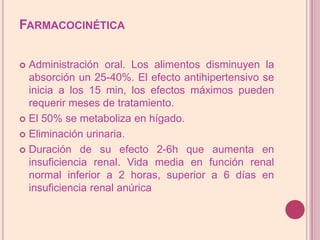FarmacocinéticaAdministración oral. Los alimentos disminuyen la absorción un 25-40%. El efecto antihipertensivo se inicia a los 15 min, los efectos máximos pueden requerir meses de tratamiento. El 50% se metaboliza en hígado. Eliminación urinaria. Duración de su efecto 2-6h que aumenta en insuficiencia renal. Vida media en función renal normal inferior a 2 horas, superior a 6 días en insuficiencia renal anúrica