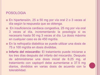 posologiaEn hipertensión, 25 a 50 mg por vía oral 2 o 3 veces al día según la respuesta que se obtenga. En insuficiencia cardiaca congestiva, 25 mg por vía oral 3 veces al día, incrementando la posología si es necesario hasta 50 mg 3 veces al día. La dosis máxima en cualquier caso es de 450 mg/día.En la nefropatía diabética se puede utilizar una dosis de 75 a 100 mg/día en dosis divididas.Infarto del miocardio: El tratamiento puede iniciarse a los tres días después del infarto del miocardio. Después de administrarse una dosis inicial de 6.25 mg, el tratamiento con captopril debe aumentarse a 37.5 mg diarios, divididos en varias dosis de acuerdo con la tolerabilidad. 