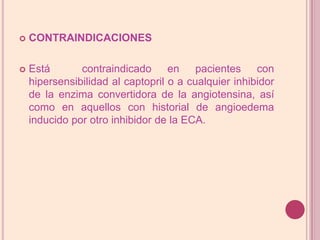 CONTRAINDICACIONESEstá  contraindicado en pacientes con hipersensibilidad al captopril o a cualquier inhibidor de la enzima convertidora de la angiotensina, así como en aquellos con historial de angioedema inducido por otro inhibidor de la ECA.