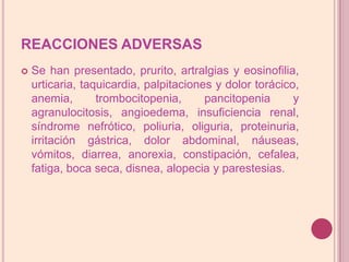 REACCIONES ADVERSASSe hanpresentado, prurito, artralgias y eosinofilia, urticaria, taquicardia, palpitaciones y dolor torácico, anemia, trombocitopenia, pancitopenia y agranulocitosis, angioedema, insuficiencia renal, síndrome nefrótico, poliuria, oliguria, proteinuria, irritación gástrica, dolor abdominal, náuseas, vómitos, diarrea, anorexia, constipación, cefalea, fatiga, boca seca, disnea, alopecia y parestesias.