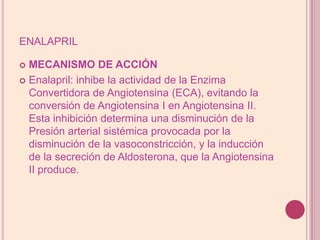 enalaprilMECANISMO DE ACCIÓNEnalapril: inhibe la actividad de la Enzima Convertidora de Angiotensina (ECA), evitando la conversión de Angiotensina I en Angiotensina II. Esta inhibición determina una disminución de la Presión arterial sistémica provocada por la disminución de la vasoconstricción, y la inducción de la secreción de Aldosterona, que la Angiotensina II produce.