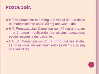 POSOLOGÍAH.T.A: Comenzar con 5 mg una vez al día. La dosis de mantenimiento es de 20 mg una vez al día H.T. Renovascular: Comenzar con 10 mg al día, en 1 o 2 tomas, realizando los ajustes adecuados según respuesta del paciente .I. C. C.: Comenzar con 2,5 a 5 mg una vez al día. La dosis usual de mantenimiento es de 10 a 20 mg una vez al día