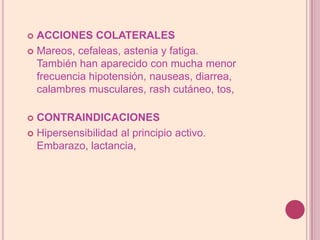 ACCIONES COLATERALESMareos, cefaleas, astenia y fatiga. También han aparecido con mucha menor frecuencia hipotensión, nauseas, diarrea, calambres musculares, rash cutáneo, tos, CONTRAINDICACIONESHipersensibilidad al principio activo. Embarazo, lactancia, 