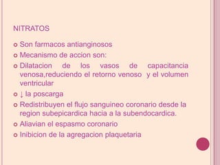 nitratosSonfarmacos antianginososMecanismo de accionson:Dilatacion de los vasos de capacitancia venosa,reduciendoel retorno venoso  y elvolumen ventricular↓ laposcargaRedistribuyenelflujosanguineocoronario desde laregionsubepicardicahacia a lasubendocardica. Aliavianel espasmo coronarioInibicion de laagregacionplaquetaria