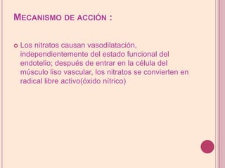 Mecanismo de acción :Los nitratos causan vasodilatación, independientemente del estado funcional del endotelio; después de entrar en la célula del músculo liso vascular, los nitratos se convierten en radical libre activo(óxido nítrico)  