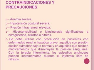 CONTRAINDICACIONES Y PRECAUCIONES- Anemia severa.- Hipotensión postural severa.- Presión intracraneal elevada.- Hipersensibilidad o idiosincrasia significativas a nitroglicerina, nitratos o nitritos. Se debe utilizar con precaución en pacientes con enfermedad renal o hepática grave, aquellos con presión capilar pulmonar baja o normal y en aquellos que reciben medicamentos que disminuyen la presión sanguínea. Con la terapia intermitente, los episodios anginosos pueden incrementarse durante el intervalo libre de nitratos.