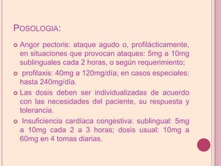 Posologia:Angorpectoris: ataque agudo o, profilácticamente, en situaciones que provocan ataques: 5mg a 10mg sublinguales cada 2 horas, o según requerimiento; profilaxis: 40mg a 120mg/día; en casos especiales: hasta 240mg/día. Las dosis deben ser individualizadas de acuerdo con las necesidades del paciente, su respuesta y tolerancia. Insuficiencia cardíaca congestiva: sublingual: 5mg a 10mg cada 2 a 3 horas; dosis usual: 10mg a 60mg en 4 tomas diarias.