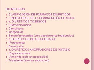 diureticosCLASIFICACIÓN DE FÁRMACOS DIURÉTICOSI. INHIBIDORES DE LA REABSORCIÓN DE SODIOa. DIURÉTICOS TIAZÍDICOS*HidroclorotiazidaClortalidonaIndapamidaBendroflumetiazida (solo asociacionesirracionales)b. DIURÉTICOS DE ALTA EFICACIA*FurosemidaBumetanidac. DIURÉTICOS AHORRADORES DE POTASIO*Espironolactona*Amilorida (solo enasociación)Triamtirene (solo enasociación)