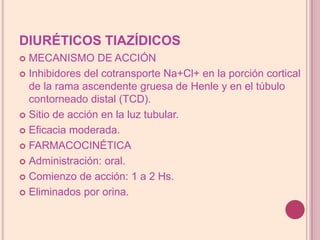 DIURÉTICOS TIAZÍDICOSMECANISMO DE ACCIÓNInhibidoresdelcotransporteNa+Cl+ en la porción cortical de la rama ascendente gruesa de Henle y en el túbulo contorneado distal (TCD).Sitio de acción en la luz tubular.Eficacia moderada.FARMACOCINÉTICAAdministración: oral.Comienzo de acción: 1 a 2 Hs.Eliminados por orina.
