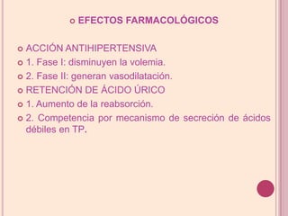 EFECTOS FARMACOLÓGICOSACCIÓN ANTIHIPERTENSIVA1. Fase I: disminuyen la volemia.2. Fase II: generan vasodilatación.RETENCIÓN DE ÁCIDO ÚRICO1. Aumento de la reabsorción.2. Competencia por mecanismo de secreción de ácidos débilesen TP.