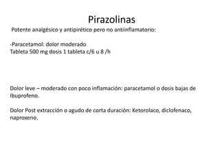 Pirazolinas
Potente analgésico y antipirético pero no antiinflamatorio:
-Paracetamol: dolor moderado
Tableta 500 mg dosis 1 tableta c/6 u 8 /h
Dolor leve – moderado con poco inflamación: paracetamol o dosis bajas de
Ibuprofeno.
Dolor Post extracción o agudo de corta duración: Ketorolaco, diclofenaco,
naproxeno.
 