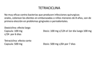 TETRACICLINA
No muy eficaz contra bacterias que producen infecciones quirurgicas
orales, colorean los dientes en embarazadas o niños menores de 8 años, son de
primera elección en problemas gingivales o periodontales.
Doxiciclina: efecto largo
Capsula: 100 mg Dosis: 100 mg c/12h el 1er dia luego 100 mg
c/24 por 6 dias
Tetraciclina: efecto corto
Capsula: 500 mg Dosis: 500 mg c/6h por 7 dias
 