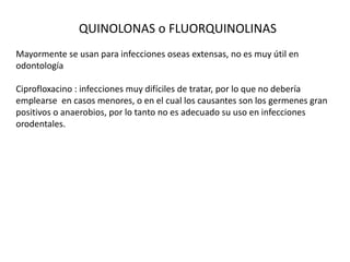 QUINOLONAS o FLUORQUINOLINAS
Mayormente se usan para infecciones oseas extensas, no es muy útil en
odontología
Ciprofloxacino : infecciones muy difíciles de tratar, por lo que no debería
emplearse en casos menores, o en el cual los causantes son los germenes gran
positivos o anaerobios, por lo tanto no es adecuado su uso en infecciones
orodentales.
 