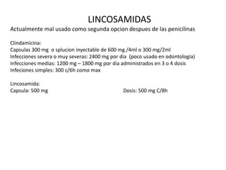 LINCOSAMIDAS
Actualmente mal usado como segunda opcion despues de las penicilinas
Clindamicina:
Capsulas 300 mg o splucion inyectable de 600 mg /4ml o 300 mg/2ml
Infecciones severa o muy severas: 2400 mg por dia (poco usado en odontologia)
Infecciones medias: 1200 mg – 1800 mg por dia administrados en 3 o 4 dosis
Infeciones simples: 300 c/6h como max
Lincosamida:
Capsula: 500 mg Dosis: 500 mg C/8h
 