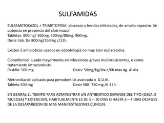 SULFAMIDAS
SULFAMETOXAZOL + TRIMETOPRIM abscesos y heridas infectadas, de amplio espectro. Se
potencia en presencia del clotrimazol
Tabletas: 800mg/ 160mg, 400mg/80mg, 960mg,
Dosis: tab. De 800mg/160mg c/12h.
Existen 2 antibióticos usados en odontología no muy bien esclarecidos:
Cloranfenicol: usado mayormente en infecciones graves multirresistentes, o como
tratamiento intraconducto
Pastilla: 500 mg Dosis: 50mg/kg/dia c/6h max 4g. Al dia
Metronidazol: aplicado para periodontitis avanzada o G.U.N.
Tableta 500 mg Dosis 500- 750 mg /6-12h
EN GENRAL EL TIEMPO PARA ADMINISTRAR UN ANTIBIOTICO DEPENDE DEL TIPO (OSEA O
MUCOSA) Y EXTENCION, HABITUALMENTE ES DE 5 – 10 DIAS O HASTA 3 – 4 DIAS DESPUES
DE LA DESAPARICION DE MAS MANIFESTACIONES CLINICAS.
 