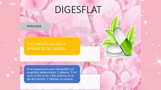 DIGESFLAT
POSOLOGÍA
1 a 2 tabletas durante o
después de las comidas.
En la preparación para radiografías y/o
ecografías abdominales: 2 tabletas, 3 ó 4
veces al día en los 2 días previos; en el
día del examen: 2 tabletas, en ayunas.
 
