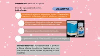 DIGESTOPAN
Presentación: Frasco con 30 cápsulas
Dosis: 1-2 cápsulas con cada comida.
Indicaciones:
Contraindicaciones: Hipersensibilidad al producto
y úlcera péptica, insuficiencia hepática grave con
obstrucción de las vías biliares, en pierna y oclusión
intestinal.
Insuficiencias digestivas de proteínas, lípidos y carbohidratos;
deficiencias enzimáticas; gástricas, entéricas y pancreáticas.
Meteorismo, flatulencia, estealorrea, dispepsias
fermenlativas con irregularidades intestinales.
Dispepsia en pacientes colecistectomizados.
Superalimentación durante covalencia y dietas ricas en grasas.
 
