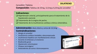 DILATREND
Carvedilol / Tabletas
Composición: Tabletas de 25mg, 12,5mg y 6,25mg de carvedilol
Indicaciones:
 Hipertensión arterial, principalmente para el tratamiento de la
hipotensión esencial.
 Tratamiento de la angina de pecho.
 Tratamiento de la insuficiencia cardiaca crónica sintomática.
Administración: dosis diaria y unica de 12,5mg
Contraindicaciones:
• Alergia al carvediol
• Insuficiencia cardiaca inestable o descompensada
• Insuficiencia hepática con manifestaciones clínicas
• Durante el embarazo y la lactancia
• Bradicardia grave
• Hipotensión arterial grave
• Choque carcinógeno
• Antecedentes de asma o broncoespasmo
 