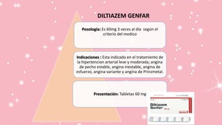 DILTIAZEM GENFAR
Posología: Es 60mg 3 veces al día según el
criterio del medico
Indicaciones : Esta indicado en el tratamiento de
la hipertencion arterial leve y moderada; angina
de pecho estable, angina inestable, angina de
esfuerzo, angina variante y angina de Prinzmetal.
Presentación: Tabletas 60 mg
 
