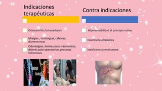 Indicaciones
terapéuticas
Osteoartritis /osteoartrosis
Mialgias , lumbalgias, cefaleas,
dismenorreas
Odontalgias, dolores post-traumaticos,
dolores post-operatorios, procesos
infecciosos
Contra indicaciones
Hipersensibilidad al principio activo
Insuficiencia hepática
Insuficiencia renal severa
 