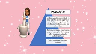 Posología:
La dosis usual recomendada es
de 2 tabletas al día, repartidas
en dos tomas, ingiriendo el
medicamento después de los
alimentos.
Se recomienda un tratamiento
que no supere los dos meses,
salvo casos excepcionales
hasta tres meses.
Dosis diferentes a criterio
médico
 
