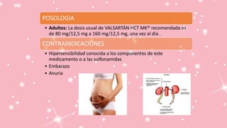 POSOLOGIA
• Adultos: La dosis usual de VALSARTÁN HCT MK® recomendada es
de 80 mg/12,5 mg a 160 mg/12,5 mg, una vez al día .
CONTRAINDICACIONES
• Hipersensibilidad conocida a los componentes de este
medicamento o a las sulfonamidas
• Embarazo
• Anuria
 