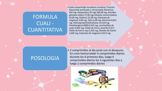 •Cada comprimido recubierto contiene: Fracción
flavonoide purificada y micronizada (Diosmina
450 mg: Hesperidina 50 mg) 500,00 mg, Almidón
glicolato sódico 27,00 mg,Celulosa microcristalina
62,00 mg, Gelatina 31,00 mg, Estearato de
magnesio 4,00 mg, Talco 6,00 mg, Glicerina 0,813
mg, Hidroxipropilmetilcelulosa 13,510 mg,
Polietilenglicol 6000 0,325 mg, Laurilsulfato de
sodio 0,065 mg, Óxido de hierro amarillo 0,317,
Óxido de hierro rojo 0,105 mg, Dióxido de titanio
2,600 mg, Estearato de magnesio 0,813 mg.
FORMULA
CUALI -
CUANTITATIVA
• 2 comprimidos al día junto con el desayuno.
En crisis hemorroidal: 6 comprimidos diarios
durante los 4 primeros días, luego 4
comprimidos diarios los 3 siguientes días y
luego 2 comprimidos diarios
POSOLOGIA
 