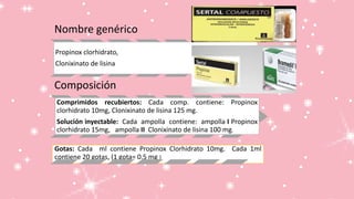 Nombre genérico
Propinox clorhidrato,
Clonixinato de lisina
Composición
Comprimidos recubiertos: Cada comp. contiene: Propinox
clorhidrato 10mg, Clonixinato de lisina 125 mg.
Solución inyectable: Cada ampolla contiene: ampolla I Propinox
clorhidrato 15mg, ampolla II Clonixinato de lisina 100 mg.
Gotas: Cada ml contiene Propinox Clorhidrato 10mg. Cada 1ml
contiene 20 gotas, (1 gota= 0.5 mg )
 