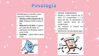 DIPINOX COMPRIMIDOS
 Adultos y niños mayores de 12
años: 1-2 comprimidos 3 o 4
veces por día, sin sobrepasar la
dosis máxima diaria de 6
comprimidos.
 No masticar ni triturar los
comprimidos.
 Administrar con abundante agua
DIPINOX gotas se dosifica, salvo
indicación médica especial:
• Adultos y niños mayores de 12
años: 20 gotas, hasta 3 veces al
día.
• Niños de 2 a 12 años: 1-2 gotas
por cada año de edad, sin
sobrepasar las 20 gotas, hasta 3
veces al día.
• Lactantes: 1 gota hasta 3 veces
al día.
 