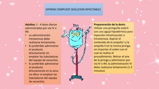 Adultos: 1 - 4 dosis diarias
administradas por vía IV o
IM.
• La administración
intravenosa debe
realizarse lentamente.
• Es preferible administrar
el producto
directamente sin
emplear las tubuladuras
del equipo de venoclisis.
• Es preferible administrar
el producto
directamente en la vena
sin diluir ni emplear las
tubuladuras del equipo
de venoclisis.
Prepararación de la dosis:
Utilizar una jeringuilla estéril
con una aguja hipodérmica para
inyección intramuscular o
intravenosa. Aspirar el
contenido de la ampolla I y la
ampolla II en la misma jeringa,
sin importar el orden con el
cual se realice el
procedimiento. Retirar el aire
de la jeringa y administrar por
vía IV o IM, la administración IV
debe realizarse lentamente (1-2
minutos).
DIPINOX COMPUEST (SOLUCION INYECTABLE)
 