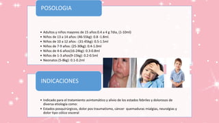 • Adultos y niños mayores de 15 años:0.4 a 4 g 7dia, (1-10ml)
• Niños de 13 a 14 años: (46-55kg): 0.8 -1.8ml.
• Niños de 10 a 12 años : (31-45kg): 0.5-1.5ml
• Niños de 7-9 años: (25-30kg): 0.4-1.0ml
• Niños de 4-6 años(16-24kg): 0.3-0.8ml
• Niños de 1-3 años(9-15kg): 0.2-0.5ml
• Neonatos (5-8kg): 0.1-0.2ml
POSOLOGIA
• Indicado para el tratamiento asintomático y alivio de los estados febriles y dolorosos de
diversa etiología como:
• Estados posquirúrgicos, dolor pos traumatismo, cáncer quemaduras mialgias, neuralgias y
dolor tipo cólico visceral
INDICACIONES
 