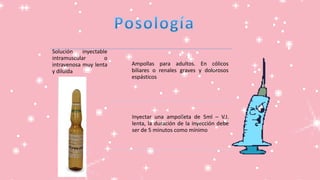 Solución inyectable
intramuscular o
intravenosa muy lenta
y diluida
Ampollas para adultos. En cólicos
biliares o renales graves y dolorosos
espásticos
Inyectar una ampolleta de 5ml – V.I.
lenta, la duración de la inyección debe
ser de 5 minutos como mínimo
 