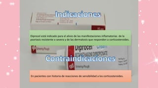Diprocel está indicado para el alivio de las manifestaciones inflamatorias de la
psoriasis resistente o severa y de las dermatosis que responden a corticosteroides.
En pacientes con historia de reacciones de sensibilidad a los corticosteroides.
 