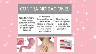 CONTRAINDICACIONES
No administrar a
personas que
padezcan o hayan
padecido ulcera
de estomago o
duodeno
Ni a quienes
hayan sufrido de
asma, rinitis
alérgica o urticaria
después de haber
tomado acido
acetilsalicílico
No utilizar con
otros analgésicos
como acido
acetilsalicílico o
paracetamol
 