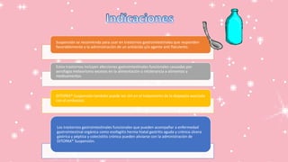 Suspensión se recomienda para usar en trastornos gastrointestinales que responden
favorablemente a la administración de un antiácido y/o agente anti flatulento.
Estos trastornos incluyen afecciones gastrointestinales funcionales causadas por
aerofagia meteorismo excesos en la alimentación o intolerancia a alimentos y
medicamentos.
DITOPAX* Suspensión también puede ser útil en el tratamiento de la dispepsia asociada
con el embarazo.
Los trastornos gastrointestinales funcionales que pueden acompañar a enfermedad
gastrointestinal orgánica como esofagitis hernia hiatal gastritis aguda y crónica úlcera
gástrica y péptica y colecistitis crónica pueden aliviarse con la administración de
DITOPAX* Suspensión.
 