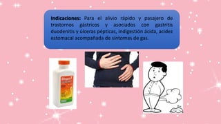 Indicaciones: Para el alivio rápido y pasajero de
trastornos gástricos y asociados con gastritis
duodenitis y úlceras pépticas, indigestión ácida, acidez
estomacal acompañada de síntomas de gas.
 
