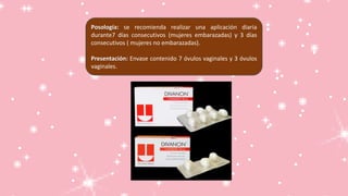 Posología: se recomienda realizar una aplicación diaria
durante7 días consecutivos (mujeres embarazadas) y 3 días
consecutivos ( mujeres no embarazadas).
Presentación: Envase contenido 7 óvulos vaginales y 3 óvulos
vaginales.
 