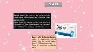 DIXI 35
Indicaciones: Tratamiento en enfermedades
andrógeno dependientes en la mujer como
por ejemplo:
Acné Particularmente formas acentuadas y
aquellas que van acompañadas de seborrea,
alopecia, y casos leves de hirsutismo.
Dosis y Vías de Administración:
Iniciar el tratamiento en el
primer ciclo de menstruación,
durante 21 días consecutivo.
Tomar 1 comprimido recubierto
diario.
 